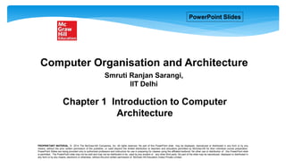 Chapter 1 Introduction to Computer
Architecture
PROPRIETARY MATERIAL. © 2014 The McGraw-Hill Companies, Inc. All rights reserved. No part of this PowerPoint slide may be displayed, reproduced or distributed in any form or by any
means, without the prior written permission of the publisher, or used beyond the limited distribution to teachers and educators permitted by McGraw-Hill for their individual course preparation.
PowerPoint Slides are being provided only to authorized professors and instructors for use in preparing for classes using the affiliated textbook. No other use or distribution of this PowerPoint slide
is permitted. The PowerPoint slide may not be sold and may not be distributed or be used by any student or any other third party. No part of the slide may be reproduced, displayed or distributed in
any form or by any means, electronic or otherwise, without the prior written permission of McGraw Hill Education (India) Private Limited.
Smruti Ranjan Sarangi,
IIT Delhi
Computer Organisation and Architecture
PowerPoint Slides
 