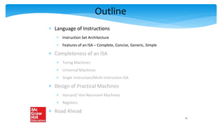 Outline
 Language of Instructions
 Instruction Set Architecture
 Features of an ISA – Complete, Concise, Generic, Simple
 Completeness of an ISA
 Turing Machines
 Universal Machines
 Single Instruction/Multi-Instruction ISA
 Design of Practical Machines
 Harvard/ Von Neumann Machines
 Registers
 Road Ahead
11
 