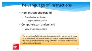 The Language of Instructions
 Humans can understand
 Complicated sentences
 English, French, Spanish
 Computers can understand
 Very simple instructions
The semantics of all the instructions supported by a processor is known
as its instruction set architecture (ISA). This includes the semantics of
the instructions themselves, along with their operands, and interfaces
with peripheral devices.
15
 