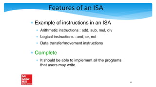 Features of an ISA
 Example of instructions in an ISA
 Arithmetic instructions : add, sub, mul, div
 Logical instructions : and, or, not
 Data transfer/movement instructions
 Complete
 It should be able to implement all the programs
that users may write.
16
 