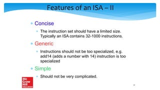 Features of an ISA – II
 Concise
 The instruction set should have a limited size.
Typically an ISA contains 32-1000 instructions.
 Generic
 Instructions should not be too specialized, e.g.
add14 (adds a number with 14) instruction is too
specialized
 Simple
 Should not be very complicated.
17
 
