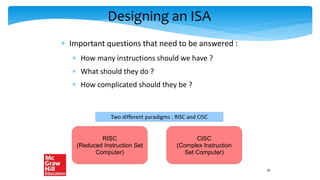 Designing an ISA
 Important questions that need to be answered :
 How many instructions should we have ?
 What should they do ?
 How complicated should they be ?
Two different paradigms : RISC and CISC
RISC
(Reduced Instruction Set
Computer)
CISC
(Complex Instruction
Set Computer)
18
 