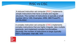 RISC vs CISC
A reduced instruction set computer (RISC) implements
simple instructions that have a simple and regular
structure. The number of instructions is typically a small
number (64 to 128). Examples: ARM, IBM PowerPC,
HP PA-RISC
A complex instruction set computer (CISC) implements
complex instructions that are highly irregular, take multiple
operands, and implement complex functionalities.
Secondly, the number of instructions is large (typically
500+). Examples: Intel x86, VAX
19
 