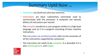 Summary Uptil Now ...
 Computers are dumb yet ultra-fast machines.
 Instructions are basic rudimentary commands used to
communicate with the processor. A computer can execute
billions of instructions per second.
 The compiler transforms a user program written in a high level
language such as C to a program consisting of basic machine
instructions.
 The instruction set architecture(ISA) refers to the semantics of
all the instructions supported by a processor.
 The instruction set needs to be complete. It is desirable if it is
also concise, generic, and simple.
20
 
