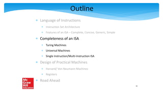 Outline
 Language of Instructions
 Instruction Set Architecture
 Features of an ISA – Complete, Concise, Generic, Simple
 Completeness of an ISA
 Turing Machines
 Universal Machines
 Single Instruction/Multi-Instruction ISA
 Design of Practical Machines
 Harvard/ Von Neumann Machines
 Registers
 Road Ahead
21
 