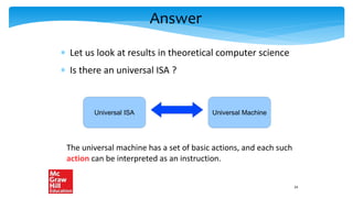 Answer
 Let us look at results in theoretical computer science
 Is there an universal ISA ?
Universal ISA Universal Machine
The universal machine has a set of basic actions, and each such
action can be interpreted as an instruction.
24
 
