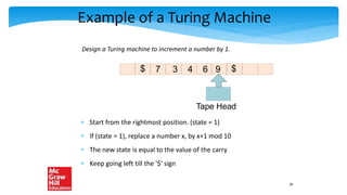 Example of a Turing Machine
 Start from the rightmost position. (state = 1)
 If (state = 1), replace a number x, by x+1 mod 10
 The new state is equal to the value of the carry
 Keep going left till the '$' sign
Design a Turing machine to increment a number by 1.
Tape Head
$
3 4 6 9
$ 7
28
 