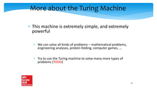 More about the Turing Machine
 This machine is extremely simple, and extremely
powerful
 We can solve all kinds of problems – mathematical problems,
engineering analyses, protein folding, computer games, …
 Try to use the Turing machine to solve many more types of
problems (TODO)
29
 