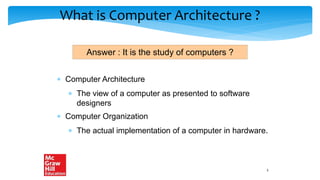 What is Computer Architecture ?
 Computer Architecture
 The view of a computer as presented to software
designers
 Computer Organization
 The actual implementation of a computer in hardware.
Answer : It is the study of computers ?
3
 