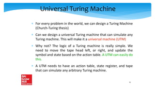 Universal Turing Machine
 For every problem in the world, we can design a Turing Machine
(Church-Turing thesis)
 Can we design a universal Turing machine that can simulate any
Turing machine. This will make it a universal machine (UTM)
 Why not? The logic of a Turing machine is really simple. We
need to move the tape head left, or right, and update the
symbol and state based on the action table. A UTM can easily do
this.
 A UTM needs to have an action table, state register, and tape
that can simulate any arbitrary Turing machine.
31
 