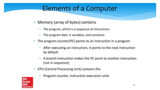 Elements of a Computer
 Memory (array of bytes) contains
 The program, which is a sequence of instructions
 The program data → variables, and constants
 The program counter(PC) points to an instruction in a program
 After executing an instruction, it points to the next instruction
by default
 A branch instruction makes the PC point to another instruction
(not in sequence)
 CPU (Central Processing Unit) contains the
 Program counter, instruction execution units
36
 