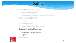 Outline
 Language of Instructions
 Instruction Set Architecture
 Features of an ISA – Complete, Concise, Generic, Simple
 Completeness of an ISA
 Turing Machines
 Universal Machines
 Single Instruction/Multi-Instruction ISA
 Design of Practical Machines
 Harvard/ Von Neumann Machines
 Registers
 Road Ahead
40
 