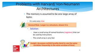 Problems with Harvard/ Von-Neumann
Architectures
 The memory is assumed to be one large array of
bytes
 It is very very slow
 Solution:
 Have a small array of named locations (registers) that can
be used by instructions
 This small array is very fast
General Rule: Larger is a structure, slower it is
Insight: Accesses exhibit locality (tend to use the same
variables frequently in the same window of time)
43
 
