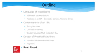 Outline
 Language of Instructions
 Instruction Set Architecture
 Features of an ISA – Complete, Concise, Generic, Simple
 Completeness of an ISA
 Turing Machines
 Universal Machines
 Single Instruction/Multi-Instruction ISA
 Design of Practical Machines
 Harvard/ Von Neumann Machines
 Registers
 Road Ahead
47
 