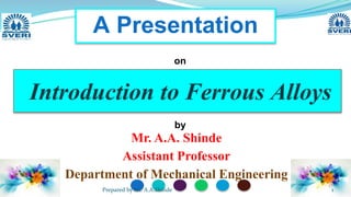 Mr. A.A. Shinde
Assistant Professor
Department of Mechanical Engineering
Introduction to Ferrous Alloys
A Presentation
on
by
1
Prepared by Mr. A.A.Shinde
 