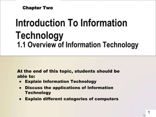 1
Introduction To Information
Technology
Chapter Two
1.1 Overview of Information Technology
At the end of this topic, students should be
able to:
● Explain Information Technology
● Discuss the applications of Information
Technology
● Explain different categories of computers
 