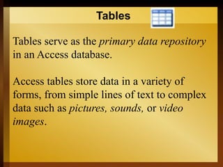 Tables
Tables serve as the primary data repository
in an Access database.
Access tables store data in a variety of
forms, from simple lines of text to complex
data such as pictures, sounds, or video
images.
 