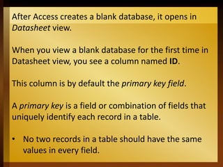 After Access creates a blank database, it opens in
Datasheet view.
When you view a blank database for the first time in
Datasheet view, you see a column named ID.
This column is by default the primary key field.
A primary key is a field or combination of fields that
uniquely identify each record in a table.
• No two records in a table should have the same
values in every field.
 