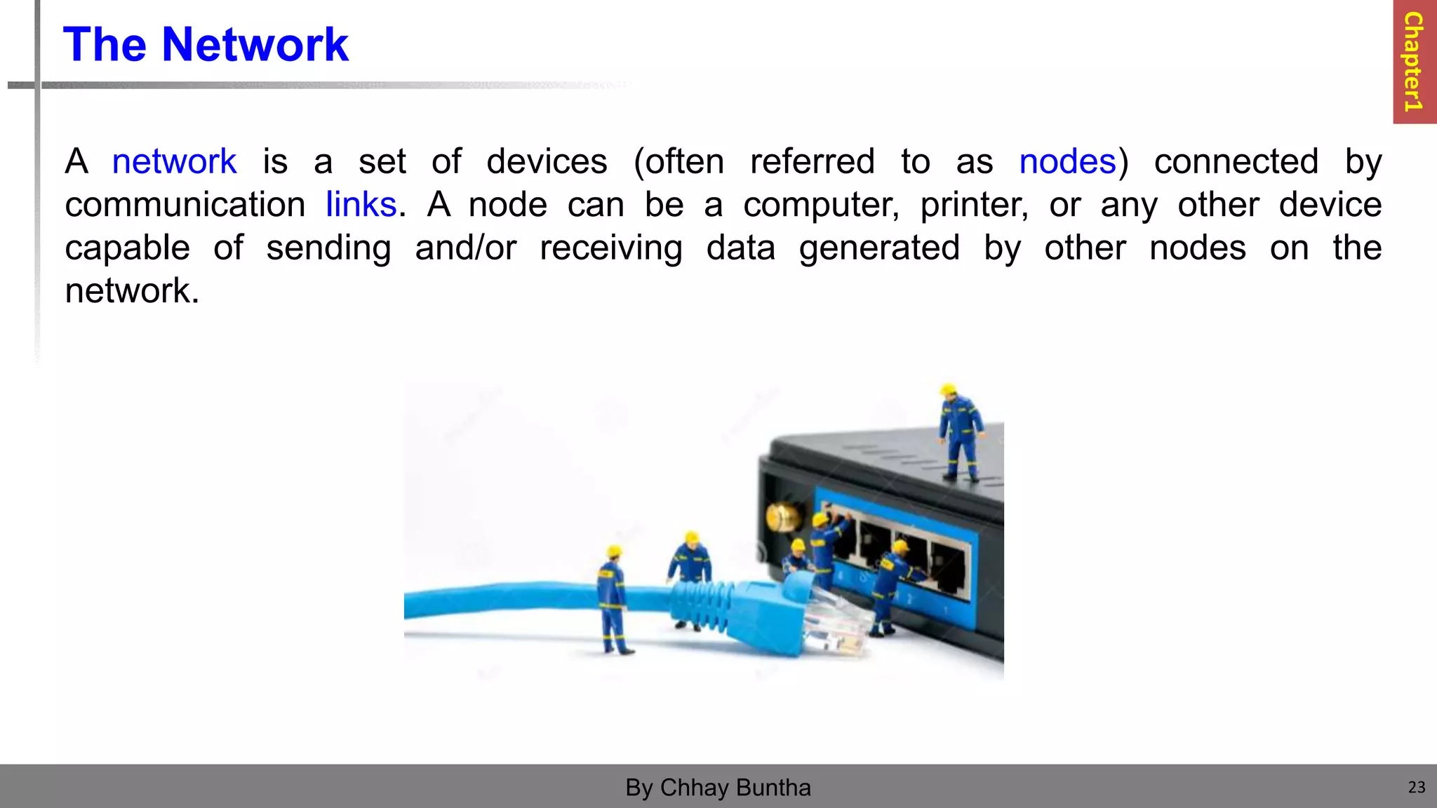 The Network
A network is a set of devices (often referred to as nodes) connected by
communication links. A node can be a computer, printer, or any other device
capable of sending and/or receiving data generated by other nodes on the
network.
23
By Chhay Buntha
Chapter1
 