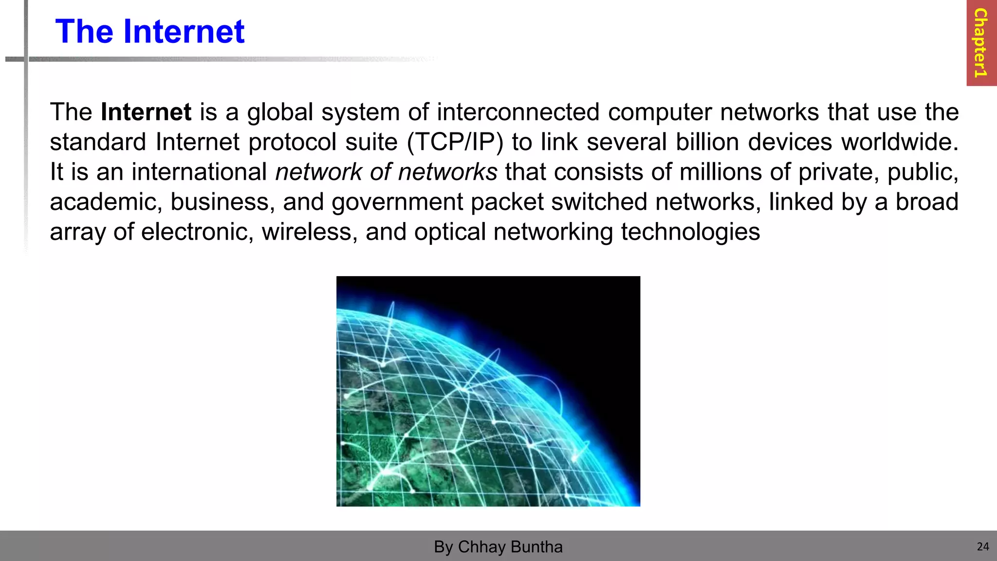 The Internet
The Internet is a global system of interconnected computer networks that use the
standard Internet protocol suite (TCP/IP) to link several billion devices worldwide.
It is an international network of networks that consists of millions of private, public,
academic, business, and government packet switched networks, linked by a broad
array of electronic, wireless, and optical networking technologies
24
By Chhay Buntha
Chapter1
 