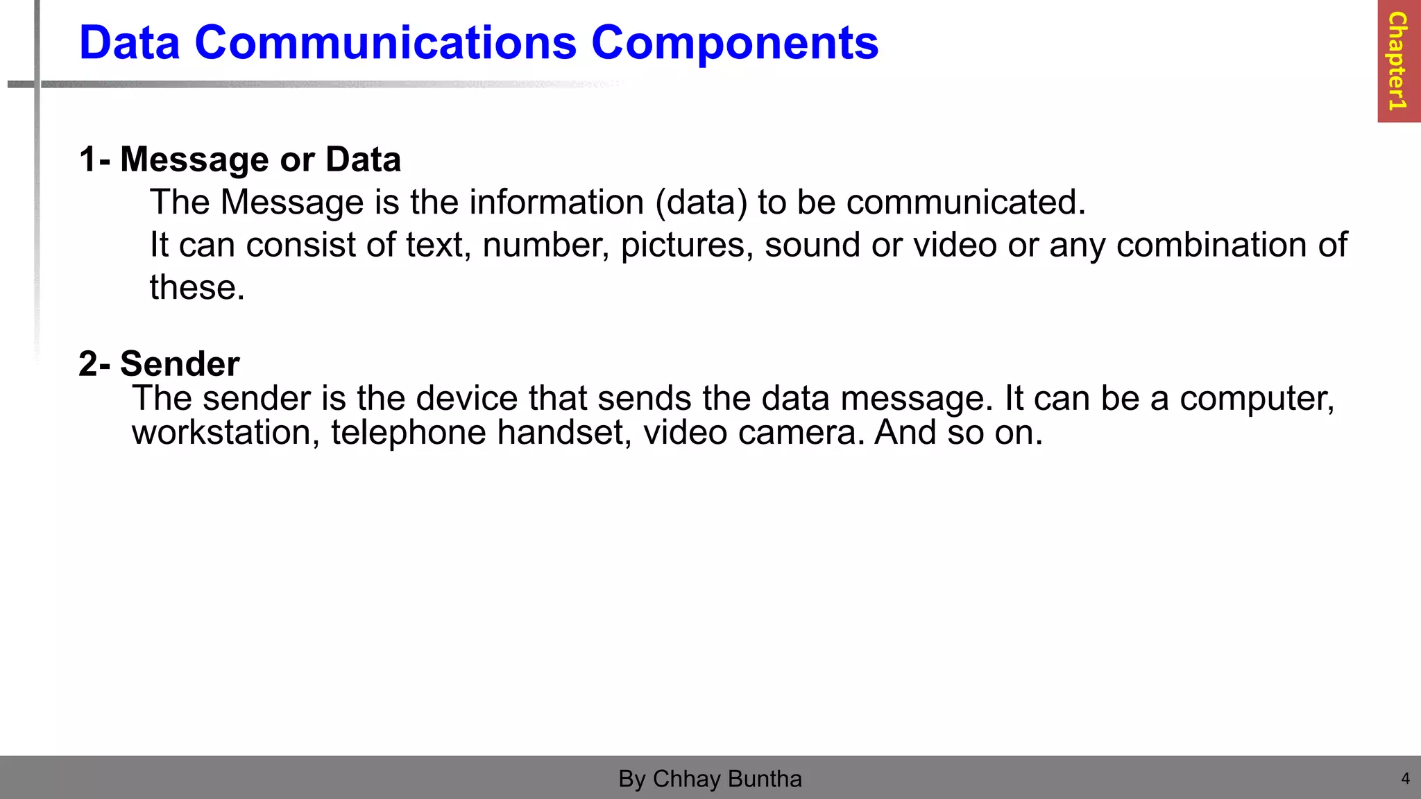 Data Communications Components
1- Message or Data
The Message is the information (data) to be communicated.
It can consist of text, number, pictures, sound or video or any combination of
these.
2- Sender
The sender is the device that sends the data message. It can be a computer,
workstation, telephone handset, video camera. And so on.
4
By Chhay Buntha
Chapter1
 