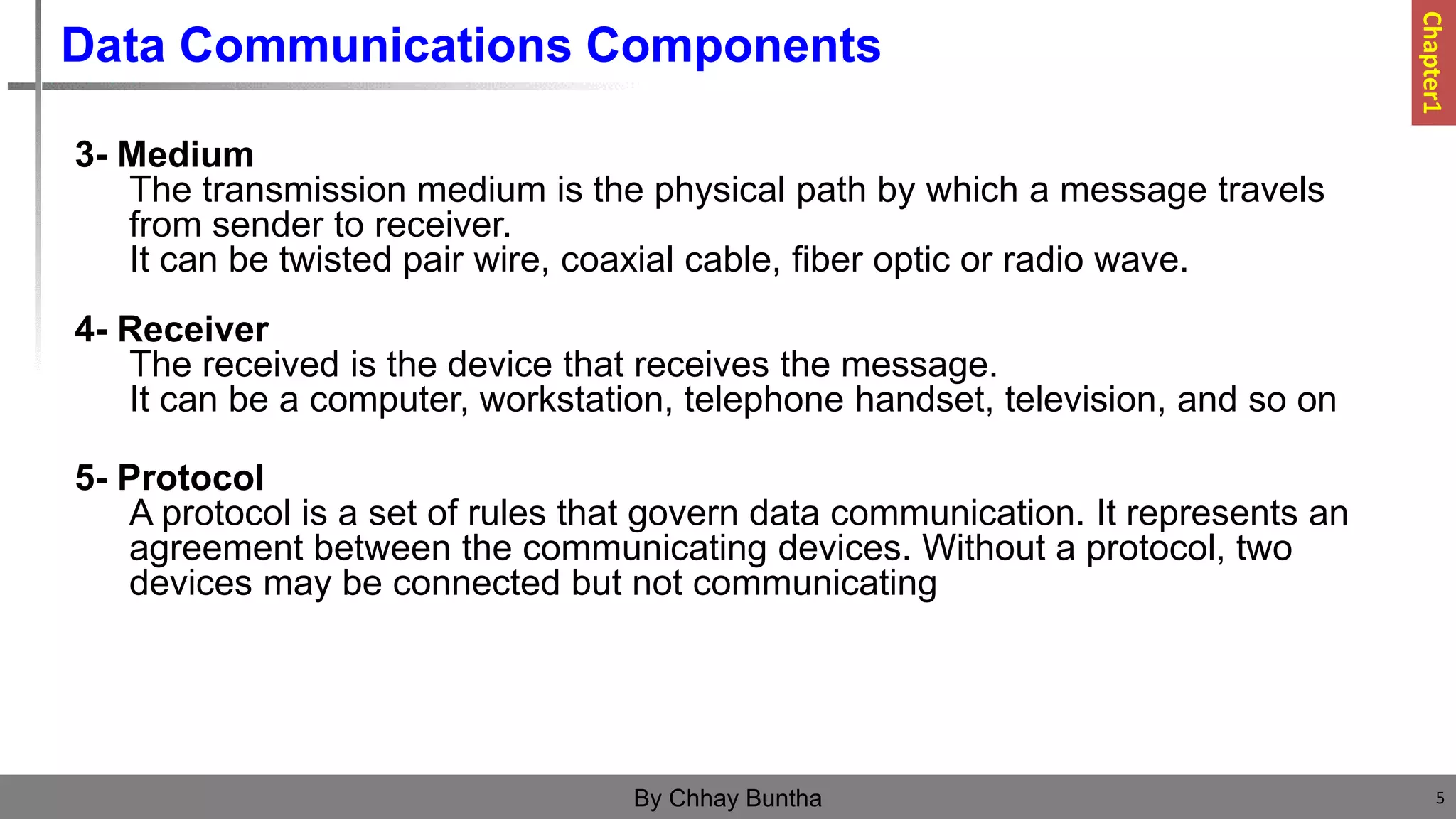 Data Communications Components
3- Medium
The transmission medium is the physical path by which a message travels
from sender to receiver.
It can be twisted pair wire, coaxial cable, fiber optic or radio wave.
4- Receiver
The received is the device that receives the message.
It can be a computer, workstation, telephone handset, television, and so on
5- Protocol
A protocol is a set of rules that govern data communication. It represents an
agreement between the communicating devices. Without a protocol, two
devices may be connected but not communicating
5
By Chhay Buntha
Chapter1
 