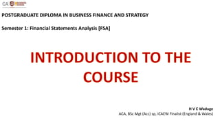 POSTGRADUATE DIPLOMA IN BUSINESS FINANCE AND STRATEGY
Semester 1: Financial Statements Analysis [FSA]
H V C Waduge
ACA, BSc Mgt (Acc) sp, ICAEW Finalist (England & Wales)
 