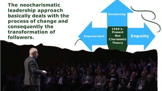 1990's-
Present
Neo
C harismatic
Theory
Empathy
Envisioning
Empowerment
The neocharismatic
leadership approach
basically deals with the
process of change and
consequently the
transformation of
followers.
 