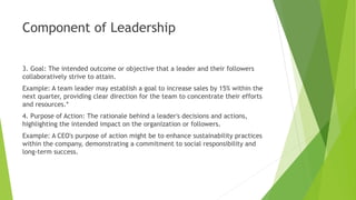 Component of Leadership
3. Goal: The intended outcome or objective that a leader and their followers
collaboratively strive to attain.
Example: A team leader may establish a goal to increase sales by 15% within the
next quarter, providing clear direction for the team to concentrate their efforts
and resources.*
4. Purpose of Action: The rationale behind a leader's decisions and actions,
highlighting the intended impact on the organization or followers.
Example: A CEO's purpose of action might be to enhance sustainability practices
within the company, demonstrating a commitment to social responsibility and
long-term success.
 