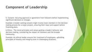 Component of Leadership
5. Consent: Securing approval or agreement from followers before implementing
significant decisions or changes.
Example: A leader seeking consent might involve team members in the decision-
making process for a major project, ensuring their input and support before
finalizing plans.
6.Ethics: The moral principles and values guiding a leader's behavior and
decision-making, considering the impact on followers and the broader
community.
Example: An ethical leader ensures fair treatment of employees, upholding
principles of honesty and integrity even in challenging situations.
 