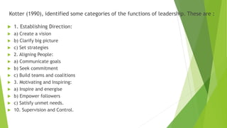 Kotter (1990), identified some categories of the functions of leadership. These are :
 1. Establishing Direction:
 a) Create a vision
 b) Clarify big picture
 c) Set strategies
 2. Aligning People:
 a) Communicate goals
 b) Seek commitment
 c) Build teams and coalitions
 3. Motivating and Inspiring:
 a) Inspire and energise
 b) Empower followers
 c) Satisfy unmet needs.
 10. Supervision and Control.
 