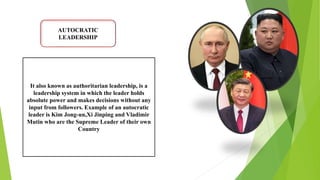 AUTOCRATIC
LEADERSHIP
It also known as authoritarian leadership, is a
leadership system in which the leader holds
absolute power and makes decisions without any
input from followers. Example of an autocratic
leader is Kim Jong-un,Xi Jinping and Vladimir
Mutin who are the Supreme Leader of their own
Country
 