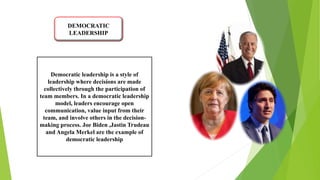DEMOCRATIC
LEADERSHIP
Democratic leadership is a style of
leadership where decisions are made
collectively through the participation of
team members. In a democratic leadership
model, leaders encourage open
communication, value input from their
team, and involve others in the decision-
making process. Joe Biden ,Jastin Trudeau
and Angela Merkel are the example of
democratic leadership
 