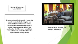 TRANSFORMATIONL
LEADERSHIP
Transformational leadership is a leadership
style in which the leader inspires and
motivates his/her followers to achieve
exceptional performance by creating a
vision, setting high expectations, and
challenging the followers to exceed their
own self-interests for the benefit of the
organization or society at large
Here Sayed sir as leader and
students as followers
 
