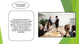 TRANSACTIONL
LEADERSHIP
Transactional leadership is an
approach that focuses on the exchange
relationship between leaders and
followers . For any good performance,
the leader provides rewards (such as
bonuses, improved salaries,
promotions, and recognition.For
example the manager and the staf
relationship.
 