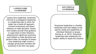 LAISSEZ-FAIRE
LEADERSHIP
Laissez-faire leadership, sometimes
referred to as delegative leadership,
is a leadership style in which the
leader has a hands-off approach,
minimal involvement and allows
followers to make decisions. laissez-
faire leaders provide little guidance
or supervision to their followers,
allowing them significant autonomy
and freedom to make decisions and
perform tasks. An example of laissez-
faire leadership might involve a
manager giving team members the
autonomy to set their own goals,
SITUATIONAL
LEADERSHIP
Situational leadership is a flexible
leadership style that adapts to the
specific needs and capabilities of
individual followers or groups
(Hersey at. el, 2013). Situational
leadership style emphasises the
leader's ability to assess the situation
 