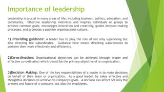 Importance of leadership
Leadership is crucial in many areas of life, including business, politics, education, and
community. Effective leadership motivates and inspires individuals or groups to
achieve common goals, encourages innovation and creativity, guides decision-making
processes, and promotes a positive organizational culture.
1) Providing guidance: A leader has to play the role of not only supervising but
also directing the subordinates. Guidance here means directing subordinates to
perform their work effectively and efficiently.
2)Co-ordination: Organizational objectives can be achieved through proper and
effective co-ordination which should be the primary objective of an organization.
3)Decision Making: One of the key responsibilities of a leader is to make decisions
on behalf of their team or organization. As a good leader, he takes effective and
thoughtful decisions to achieve his company's goals. A decision can affect not only the
present and future of a company, but also the employees.
 