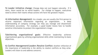 5) Leader initiative change: Change does not just happen naturally. If it
were, there would be no world leaders. For change to happen, executives
need to direct their teams whose actions will have the greatest impact.
4) Information Management: As a leader, you are usually the first person to
receive important information regarding an organization. A deep
understanding of company strategy can help you manage and disseminate
information accurately. For example, a good leader knows how to handle
sensitive information to protect the organization's image.
5)Achieving organizational goals: Effective leadership achieves
organizational goals by utilizing organizational skills while maintaining its basic
objectives.
6) Conflict Management/Leaders Resolve Conflict: Another reflection of
the importance of leadership is the ability to resolve conflicts as they arise.
Leaders will listen to and address concerns.
 