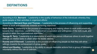 DEFINITIONS
• According to C.I. Bernard – ‘Leadership is the quality of behaviour of the individuals whereby they
guide people or their activities in organized efforts’.
• According to Bernard Keys and Thomas – ‘Leadership is the process of influencing and supporting
others to work enthusiastically towards achieving objectives’.
• Keith Davis, “Leadership is the process of encouraging and helping others to work enthusiastically
towards their objectives. Leadership must extract cooperation and willingness of the individuals and
groups to attain the organisational objectives.”
• George R. Terry, “Leadership is a relationship in which one person influences others to work together
willingly on related tasks to attain what the leader desires.”
• Koontz and O’Donnell, “Leadership is the process of influencing people so that they will strive
willingly towards the achievement of group goals.”
• Alford and Beattey, “Leadership is the ability to secure desirable actions from a group of followers
voluntarily without the use of coercion.”
 