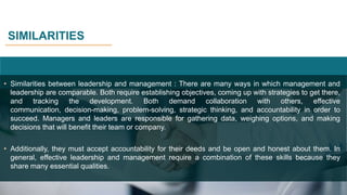 SIMILARITIES
• Similarities between leadership and management : There are many ways in which management and
leadership are comparable. Both require establishing objectives, coming up with strategies to get there,
and tracking the development. Both demand collaboration with others, effective
communication, decision-making, problem-solving, strategic thinking, and accountability in order to
succeed. Managers and leaders are responsible for gathering data, weighing options, and making
decisions that will benefit their team or company.
• Additionally, they must accept accountability for their deeds and be open and honest about them. In
general, effective leadership and management require a combination of these skills because they
share many essential qualities.
 