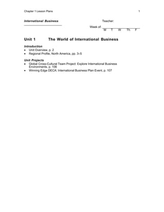 Chapter 1 Lesson Plans                                                         1


International Business                                   Teacher:
_______________________
                                                Week of: _______________________
                                                          M   T    W    Th   F


Unit 1            The World of International Business
Introduction
• Unit Overview, p. 2
• Regional Profile, North America, pp. 3–5

Unit Projects
• Global Cross-Cultural Team Project: Explore International Business
   Environments, p. 106
• Winning Edge DECA: International Business Plan Event, p. 107
 