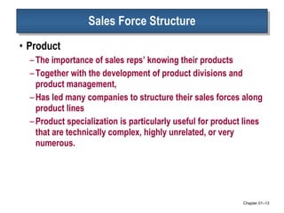 Sales Force Structure Product The importance of sales reps’ knowing their products Together with the development of product divisions and product management,  Has led many companies to structure their sales forces along product lines Product specialization is particularly useful for product lines that are technically complex, highly unrelated, or very numerous.  Chapter 01 – 