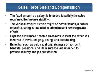 Sales Force Size and Compensation The fixed amount : a salary, is intended to satisfy the sales reps’ need for income stability. The variable amount : which might be commissions, a bonus or profit sharing is intended to stimulate and reward greater effort) Expense allowances : enable sales reps to meet the expenses involved in travel, lodging, dining, and entertaining Benefits : such as paid vacations, sickness or accident benefits, pensions, and life insurance, are intended to provide security and job satisfaction.  Chapter 01 – 