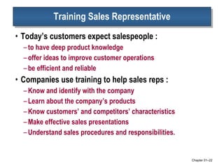 Training Sales Representative Today’s customers expect salespeople : to have deep product knowledge offer ideas to improve customer operations be efficient and reliable Companies use training to help sales reps :  Know and identify with the company Learn about the company’s products Know customers’ and competitors’ characteristics Make effective sales presentations Understand sales procedures and responsibilities.  Chapter 01 – 