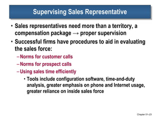 Supervising Sales Representative Sales representatives need more than a territory, a compensation package -> proper supervision Successful firms have procedures to aid in evaluating the sales force: Norms for customer calls Norms for prospect calls Using sales time efficiently Tools include configuration software, time-and-duty analysis, greater emphasis on phone and Internet usage, greater reliance on inside sales force Chapter 01 – 