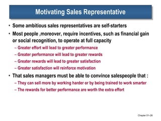 Motivating Sales Representative Some ambitious sales representatives are self-starters Most people ,moreover, require incentives, such as financial gain or social recognition, to operate at full capacity Greater effort will lead to greater performance Greater performance will lead to greater rewards Greater rewards will lead to greater satisfaction Greater satisfaction will reinforce motivation That sales managers must be able to convince salespeople that :  They can sell more by working harder or by being trained to work smarter The rewards for better performance are worth the extra effort Chapter 01 – 