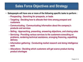 Sales Force Objectives and Strategy Salespeople will have one or more of the following specific tasks to perform : Prospecting : Searching for prospects, or leads Targeting : Deciding how to allocate their time among prospect and customers Communicating : Communicating information about the company’s products and services Selling : Approaching, presenting, answering objections, and closing sales Servicing : Providing various services to the customers-consulting on  problems, rendering technical assistance, arranging financing, expediting delivery  Information gathering : Conducting market research and doing intelligence work Allocations : Deciding which customers will get scarce product during product shortages Chapter 01 – 