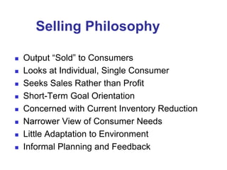 Selling Philosophy
 Output “Sold” to Consumers
 Looks at Individual, Single Consumer
 Seeks Sales Rather than Profit
 Short-Term Goal Orientation
 Concerned with Current Inventory Reduction
 Narrower View of Consumer Needs
 Little Adaptation to Environment
 Informal Planning and Feedback
 