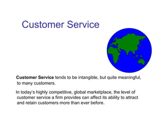 Customer Service
Customer Service tends to be intangible, but quite meaningful,
to many customers.
In today’s highly competitive, global marketplace, the level of
customer service a firm provides can affect its ability to attract
and retain customers more than ever before.
 
