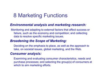 8 Marketing Functions
Environmental analysis and marketing research:
Monitoring and adapting to external factors that affect success or
failure, such as the economy and competition; and collecting
data to resolve specific marketing issues.
Broadening the Scope of Marketing:
Deciding on the emphasis to place, as well as the approach to
take, on societal issues, global marketing, and the Web.
Consumer analysis:
Examining and evaluating consumer characteristics, needs and
purchase processes; and selecting the group(s) of consumers at
which to aim marketing efforts.
 
